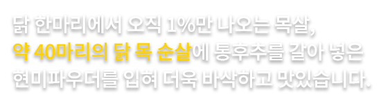 닭 한마리에서 오직 1%만 나오는 목살, 
                        약 40마리의 닭 목 순살에 통후추를 갈아 넣은 
                        현미파우더를 입혀 더욱 바삭하고 맛있습니다.